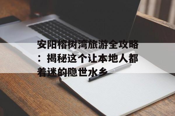 安阳榕树湾旅游全攻略：揭秘这个让本地人都着迷的隐世水乡-第1张图片-