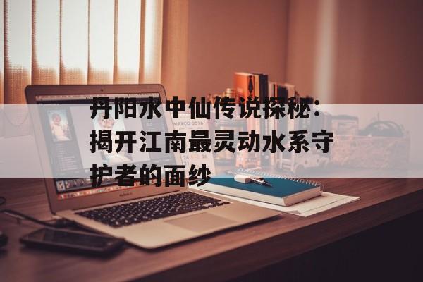 丹阳水中仙传说探秘：揭开江南最灵动水系守护者的面纱-第1张图片-