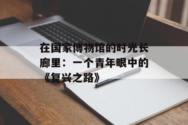在国家博物馆的时光长廊里：一个青年眼中的《复兴之路》-第1张图片-