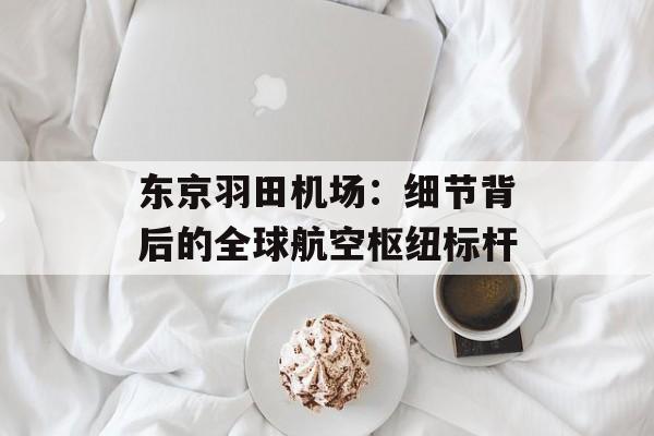 东京羽田机场：细节背后的全球航空枢纽标杆-第1张图片-