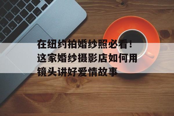 在纽约拍婚纱照必看！这家婚纱摄影店如何用镜头讲好爱情故事-第1张图片-