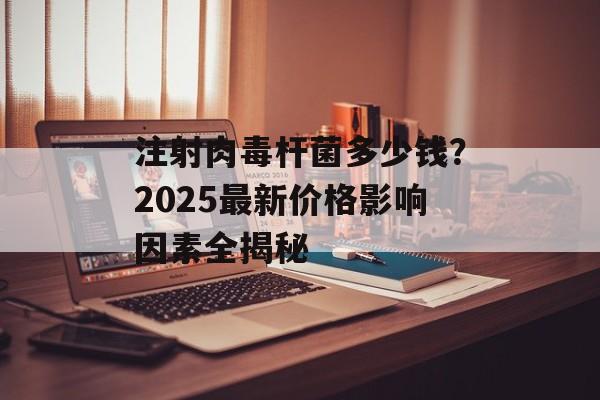 注射肉毒杆菌多少钱?2025最新价格影响因素全揭秘-第1张图片- 注射肉毒杆菌多少钱?2025最新价格影响因素全揭秘-第1张图片-
