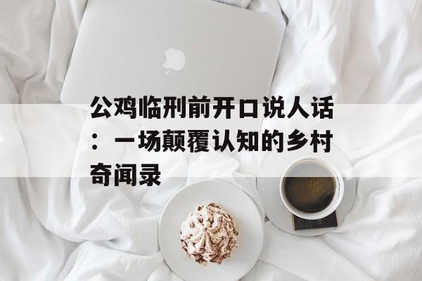 公鸡临刑前开口说人话：一场颠覆认知的乡村奇闻录-第1张图片-