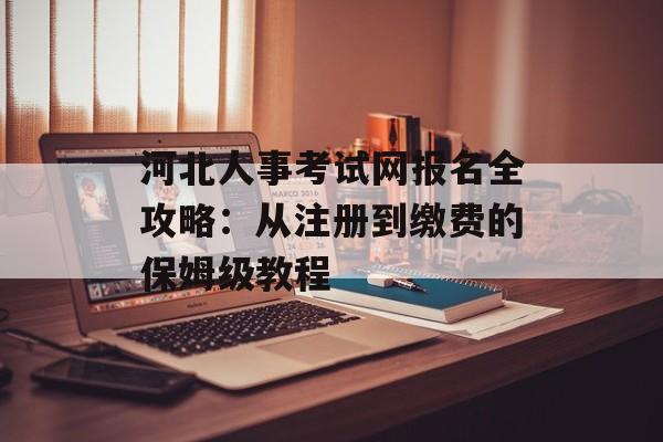 河北人事考试网报名全攻略：从注册到缴费的保姆级教程-第1张图片-