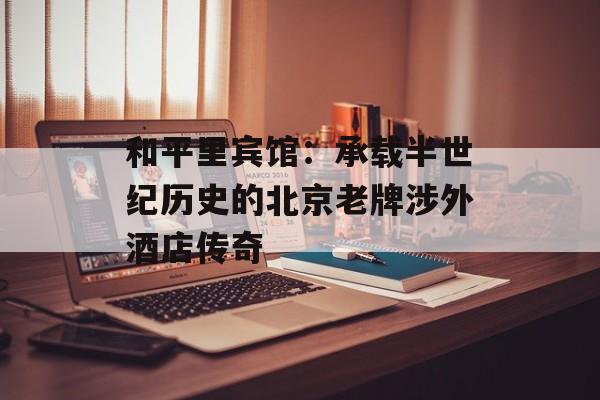 和平里宾馆:承载半世纪历史的北京老牌涉外酒店传奇-第1张图片- 和平里宾馆:承载半世纪历史的北京老牌涉外酒店传奇-第1张图片-