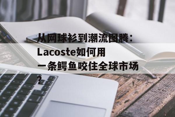 从网球衫到潮流图腾：Lacoste如何用一条鳄鱼咬住全球市场？-第1张图片-
