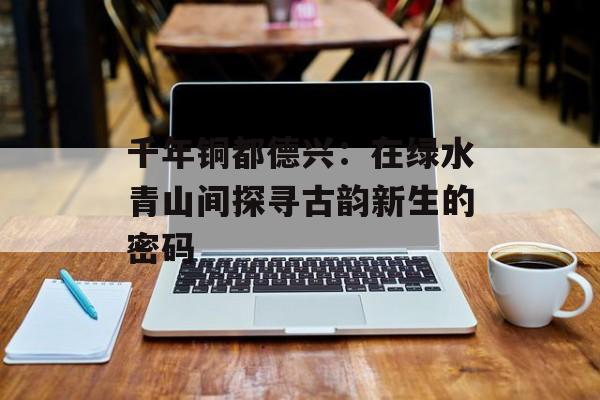 千年铜都德兴:在绿水青山间探寻古韵新生的密码-第1张图片- 千年铜都德兴:在绿水青山间探寻古韵新生的密码-第1张图片-