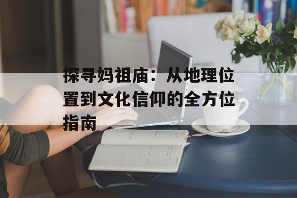 探寻妈祖庙:从地理位置到文化信仰的全方位指南-第1张图片- 探寻妈祖庙:从地理位置到文化信仰的全方位指南-第1张图片-