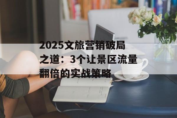 2025文旅营销破局之道：3个让景区流量翻倍的实战策略-第1张图片-