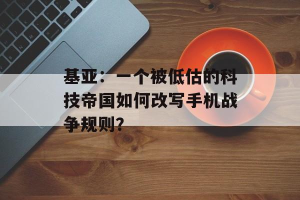 基亚：一个被低估的科技帝国如何改写手机战争规则？-第1张图片-
