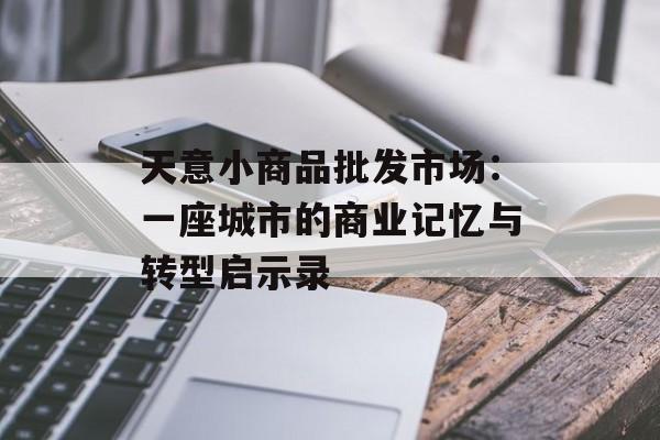 天意小商品批发市场：一座城市的商业记忆与转型启示录-第1张图片-