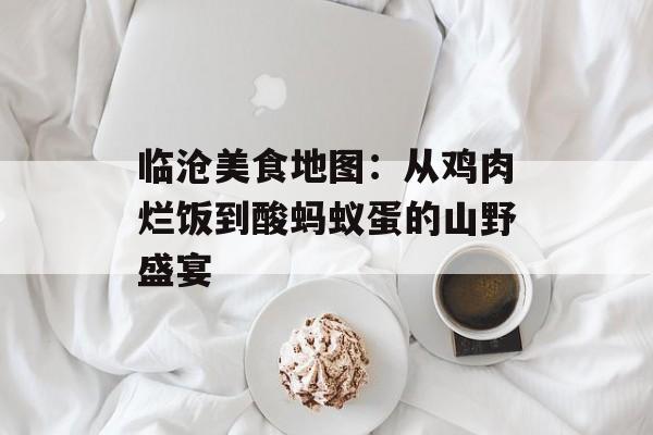 临沧美食地图：从鸡肉烂饭到酸蚂蚁蛋的山野盛宴-第1张图片-