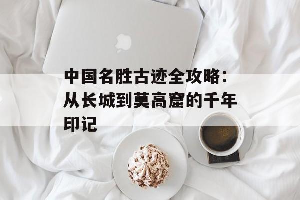 中国名胜古迹全攻略:从长城到莫高窟的千年印记-第1张图片- 中国名胜古迹全攻略:从长城到莫高窟的千年印记-第1张图片-