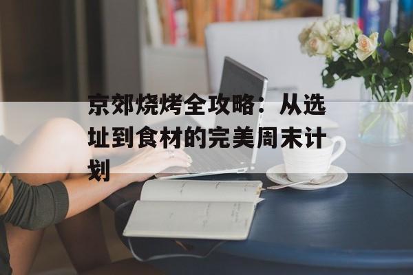 京郊烧烤全攻略:从选址到食材的完美周末计划-第1张图片- 京郊烧烤全攻略:从选址到食材的完美周末计划-第1张图片-