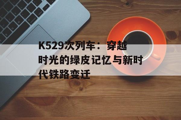 K529次列车:穿越时光的绿皮记忆与新时代铁路变迁-第1张图片- K529次列车:穿越时光的绿皮记忆与新时代铁路变迁-第1张图片-