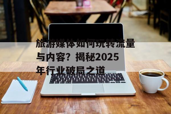 旅游媒体如何玩转流量与内容？揭秘2025年行业破局之道-第1张图片-