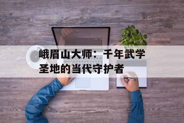 峨眉山大师：千年武学圣地的当代守护者-第1张图片-
