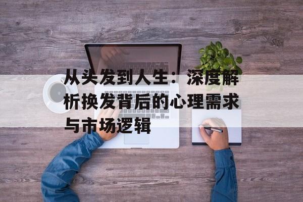 从头发到人生：深度解析换发背后的心理需求与市场逻辑-第1张图片-