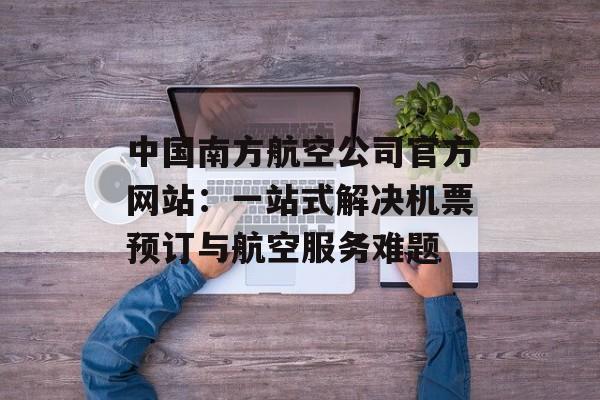 中国南方航空公司官方网站：一站式解决机票预订与航空服务难题-第1张图片-