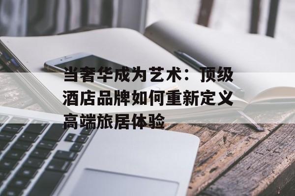 当奢华成为艺术：顶级酒店品牌如何重新定义高端旅居体验-第1张图片-
