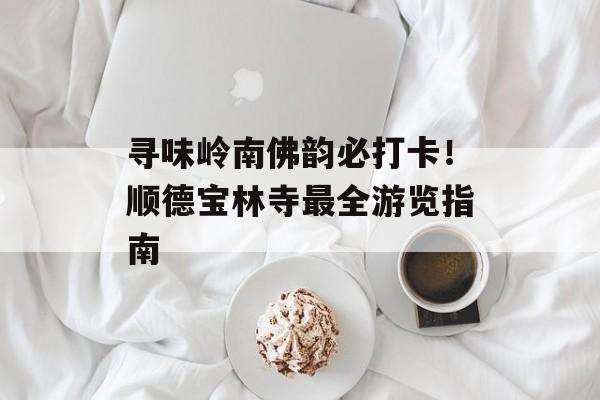 寻味岭南佛韵必打卡!顺德宝林寺最全游览指南-第1张图片- 寻味岭南佛韵必打卡!顺德宝林寺最全游览指南-第1张图片-