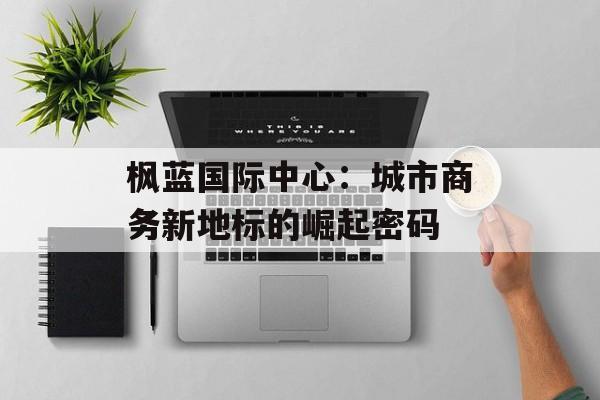 枫蓝国际中心：城市商务新地标的崛起密码-第1张图片-
