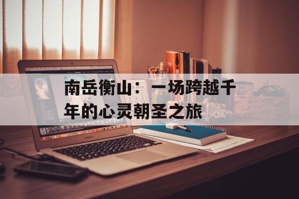 南岳衡山：一场跨越千年的心灵朝圣之旅-第1张图片-