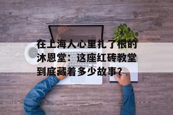 在上海人心里扎了根的沐恩堂：这座红砖教堂到底藏着多少故事？-第1张图片-