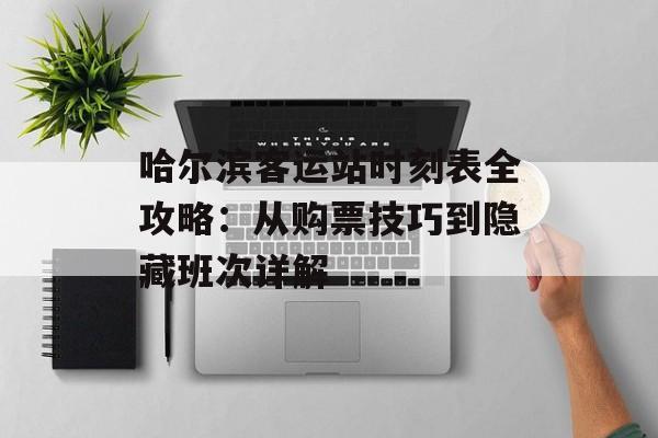 哈尔滨客运站时刻表全攻略：从购票技巧到隐藏班次详解-第1张图片-