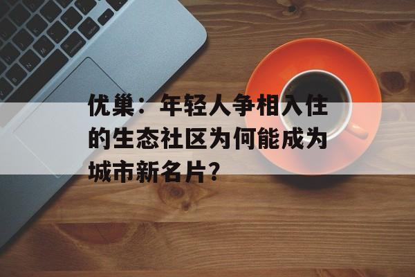 优巢：年轻人争相入住的生态社区为何能成为城市新名片？-第1张图片-