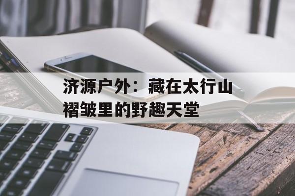 济源户外：藏在太行山褶皱里的野趣天堂-第1张图片-