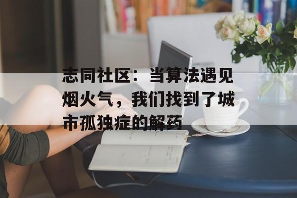 志同社区：当算法遇见烟火气，我们找到了城市孤独症的解药-第1张图片-