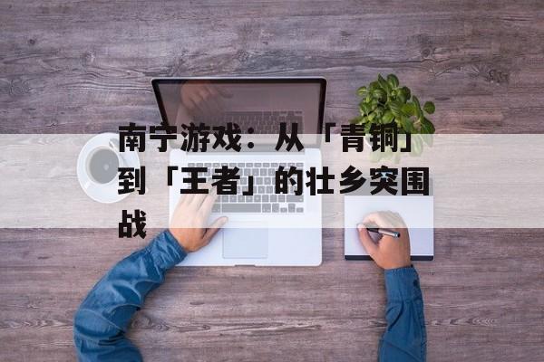 南宁游戏:从「青铜」到「王者」的壮乡突围战-第1张图片- 南宁游戏:从「青铜」到「王者」的壮乡突围战-第1张图片-