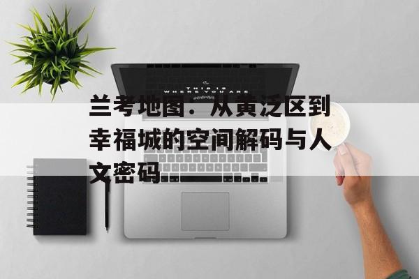 兰考地图：从黄泛区到幸福城的空间解码与人文密码-第1张图片-