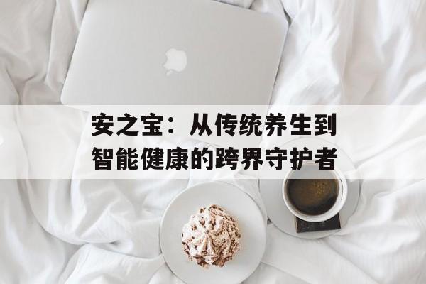 安之宝：从传统养生到智能健康的跨界守护者-第1张图片-