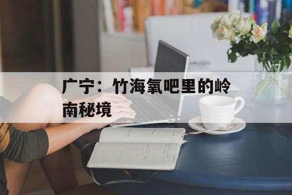 广宁：竹海氧吧里的岭南秘境-第1张图片-