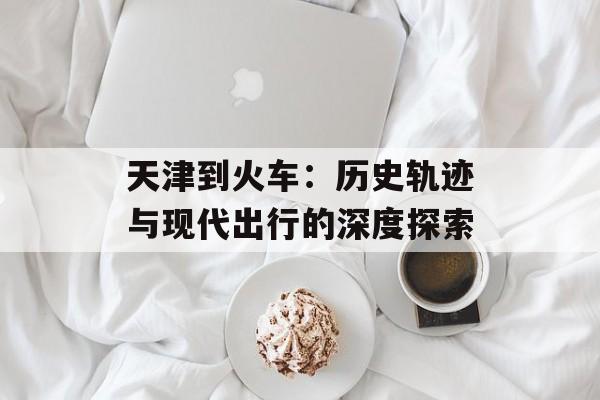 天津到火车：历史轨迹与现代出行的深度探索-第1张图片-