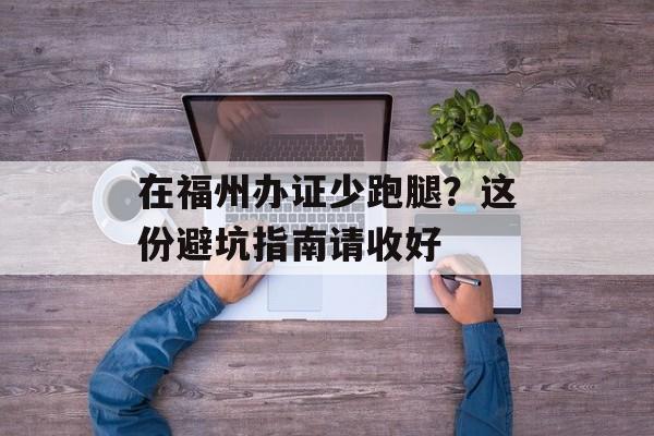 在福州办证少跑腿？这份避坑指南请收好-第1张图片-
